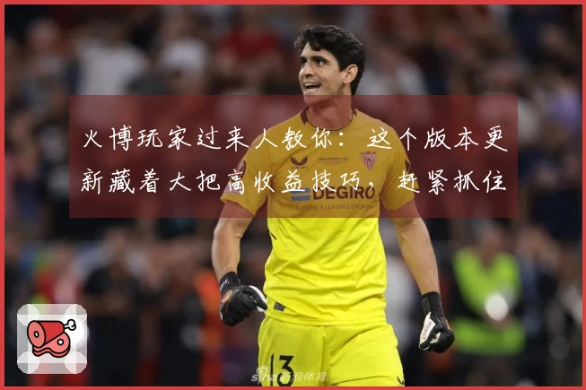 火博玩家过来人教你：这个版本更新藏着大把高收益技巧，赶紧抓住！