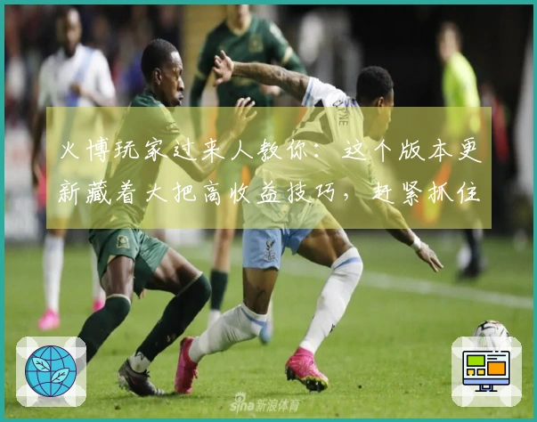 火博玩家过来人教你：这个版本更新藏着大把高收益技巧，赶紧抓住！